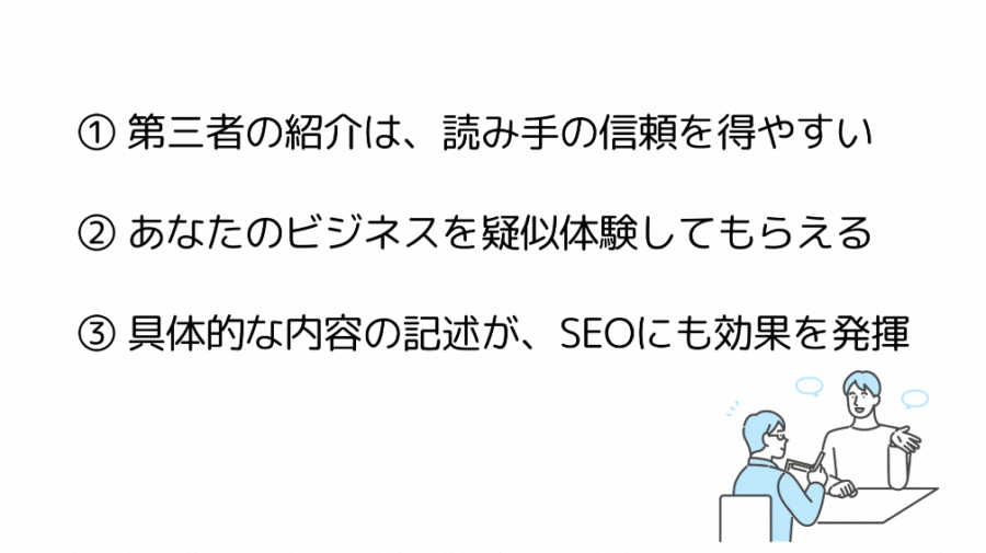 ① 第三者の紹介は、読み手の信頼を得やすい
② あなたのビジネスを疑似体験してもらえる
③ 具体的な内容の記述が、SEOにも効果を発揮